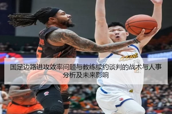 国足边路进攻效率问题与教练续约谈判的战术与人事分析及未来影响