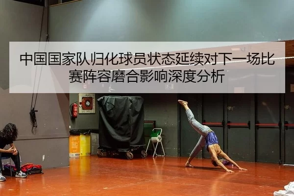 中国国家队归化球员状态延续对下一场比赛阵容磨合影响深度分析